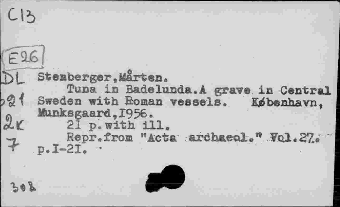 ﻿С1Ъ
Stenberger,Mart en•
Tuna in Badelunda.A grave in Central Sweden with Homan vessels. Kjbbenhavn, Munksgaard,1956.
21 p.with ill.
Repr.from "Acta archaeal." Vol. 27.»
>«<
2-t '«w	J1V pi' «
■r p.I-21. •
